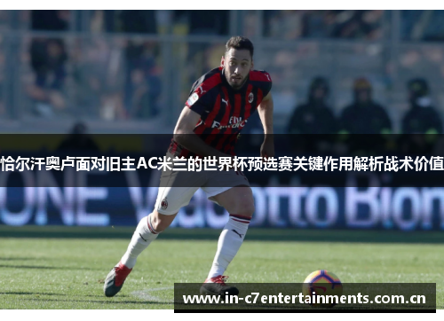 恰尔汗奥卢面对旧主AC米兰的世界杯预选赛关键作用解析战术价值